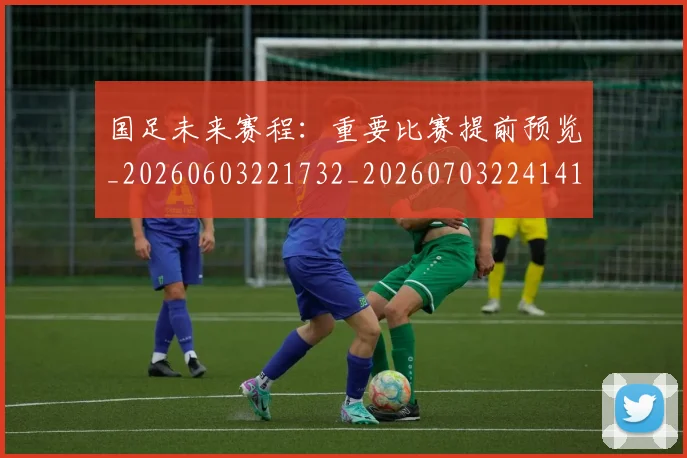 国足未来赛程：重要比赛提前预览_20260603221732_20260703224141
