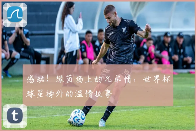 感动！绿茵场上的兄弟情，世界杯球星榜外的温情故事
