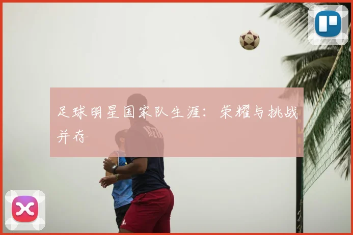 足球明星国家队生涯:荣耀与挑战并存