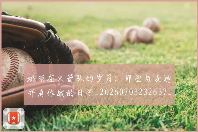 姚明在火箭队的岁月:那些与麦迪并肩作战的日子_20260703232637_20260720191616