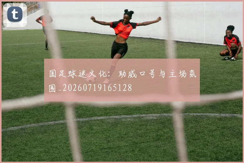 国足球迷文化:助威口号与主场氛围_20260719165128