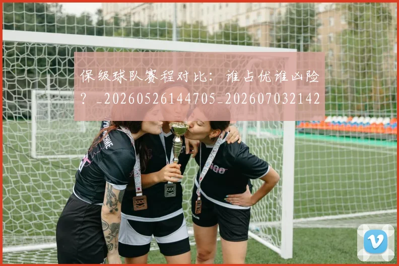 保级球队赛程对比:谁占优谁凶险?_20260526144705_20260703214212_20260718003643