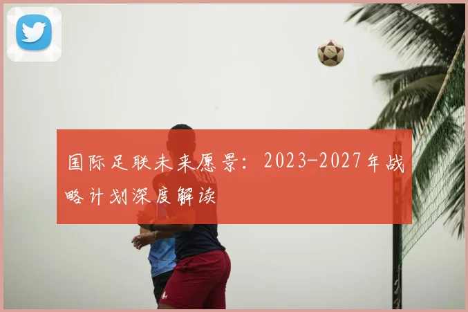 国际足联未来愿景:2023-2027年战略计划深度解读