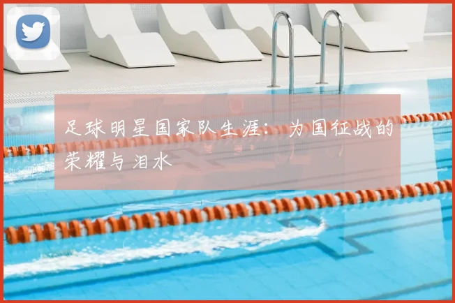 足球明星国家队生涯:为国征战的荣耀与泪水