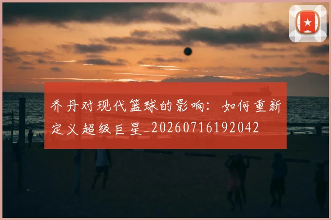 乔丹对现代篮球的影响：如何重新定义超级巨星_20260716192042