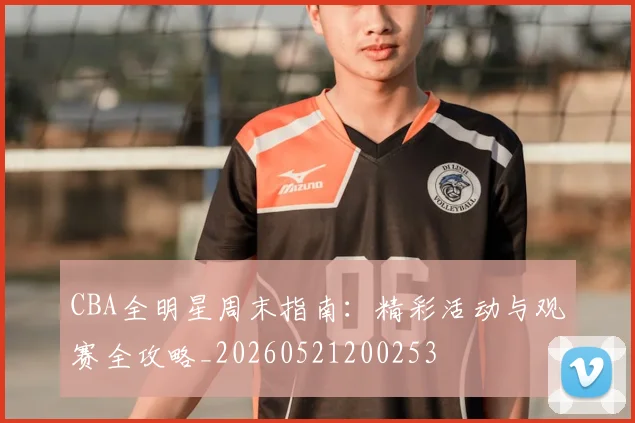 CBA全明星周末指南：精彩活动与观赛全攻略_20260521200253