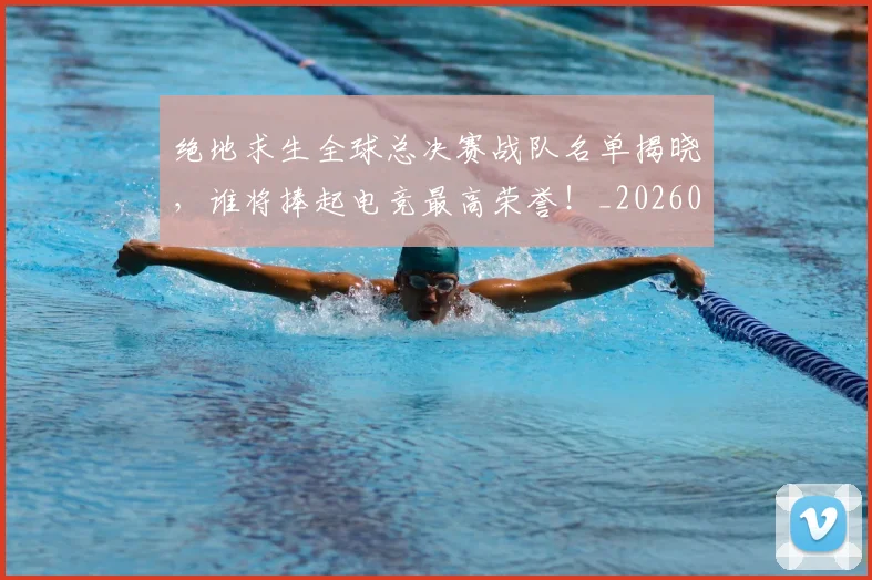 绝地求生全球总决赛战队名单揭晓,谁将捧起电竞最高荣誉!_20260803142742