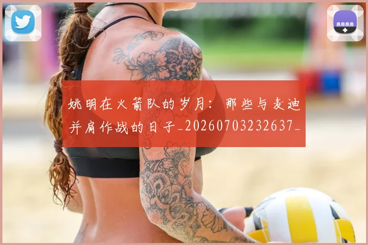 姚明在火箭队的岁月:那些与麦迪并肩作战的日子_20260703232637_20260720191616