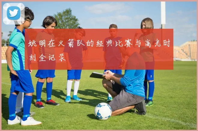 姚明在火箭队的经典比赛与高光时刻全记录
