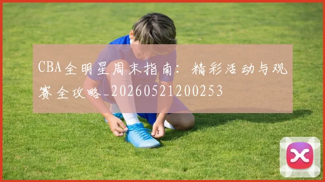 CBA全明星周末指南:精彩活动与观赛全攻略_20260521200253