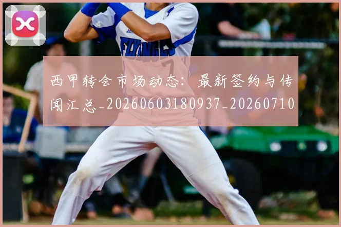 西甲转会市场动态：最新签约与传闻汇总_20260603180937_20260710012937