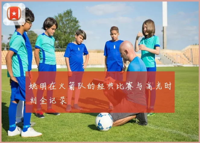 姚明在火箭队的经典比赛与高光时刻全记录
