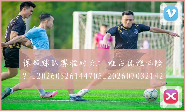 保级球队赛程对比：谁占优谁凶险？_20260526144705_20260703214212_20260718003643